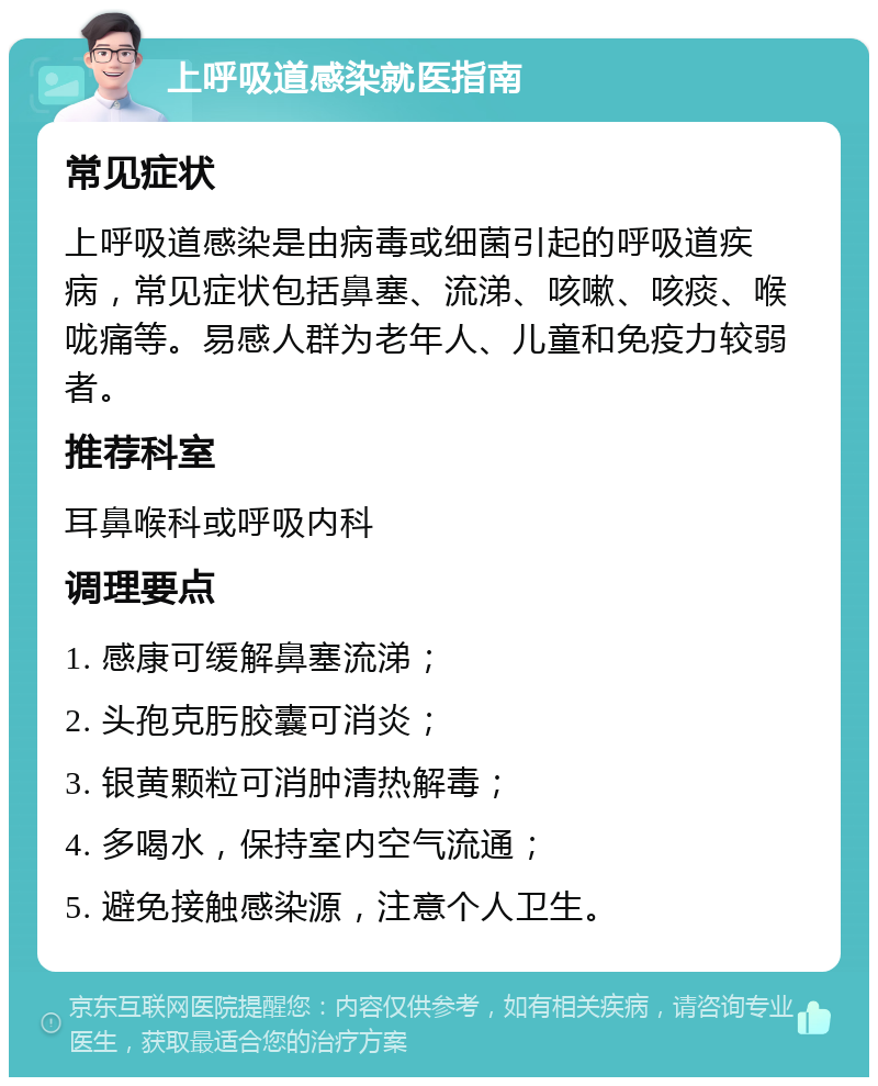 上呼吸道感染就医指南 常见症状 上呼吸道感染是由病毒或细菌引起的呼吸道疾病，常见症状包括鼻塞、流涕、咳嗽、咳痰、喉咙痛等。易感人群为老年人、儿童和免疫力较弱者。 推荐科室 耳鼻喉科或呼吸内科 调理要点 1. 感康可缓解鼻塞流涕； 2. 头孢克肟胶囊可消炎； 3. 银黄颗粒可消肿清热解毒； 4. 多喝水，保持室内空气流通； 5. 避免接触感染源，注意个人卫生。