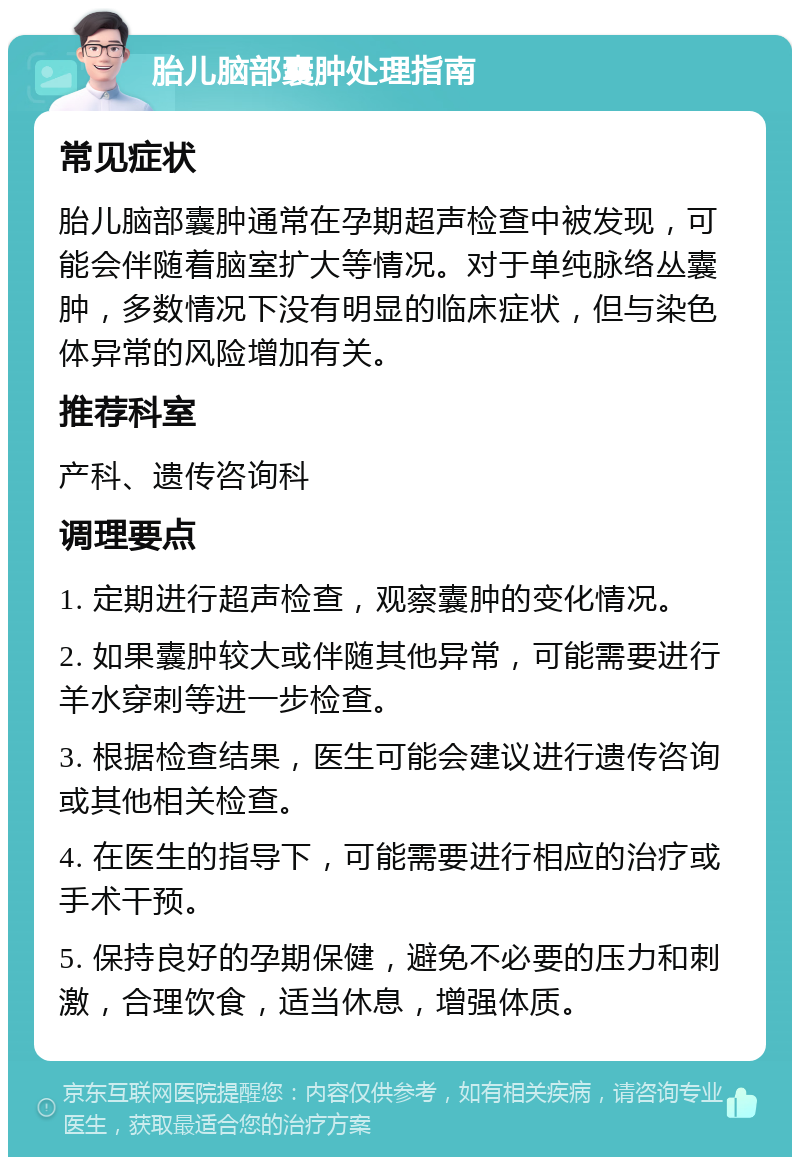 胎儿脑部囊肿处理指南 常见症状 胎儿脑部囊肿通常在孕期超声检查中被发现，可能会伴随着脑室扩大等情况。对于单纯脉络丛囊肿，多数情况下没有明显的临床症状，但与染色体异常的风险增加有关。 推荐科室 产科、遗传咨询科 调理要点 1. 定期进行超声检查，观察囊肿的变化情况。 2. 如果囊肿较大或伴随其他异常，可能需要进行羊水穿刺等进一步检查。 3. 根据检查结果，医生可能会建议进行遗传咨询或其他相关检查。 4. 在医生的指导下，可能需要进行相应的治疗或手术干预。 5. 保持良好的孕期保健，避免不必要的压力和刺激，合理饮食，适当休息，增强体质。