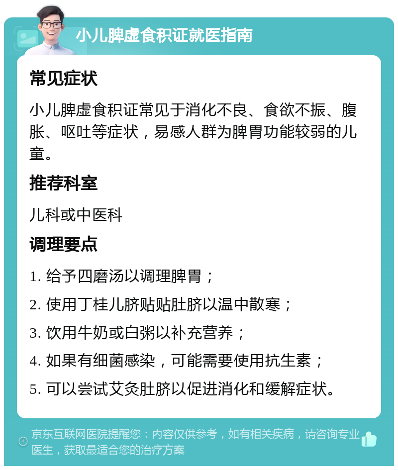 小儿脾虚食积证就医指南 常见症状 小儿脾虚食积证常见于消化不良、食欲不振、腹胀、呕吐等症状，易感人群为脾胃功能较弱的儿童。 推荐科室 儿科或中医科 调理要点 1. 给予四磨汤以调理脾胃； 2. 使用丁桂儿脐贴贴肚脐以温中散寒； 3. 饮用牛奶或白粥以补充营养； 4. 如果有细菌感染，可能需要使用抗生素； 5. 可以尝试艾灸肚脐以促进消化和缓解症状。