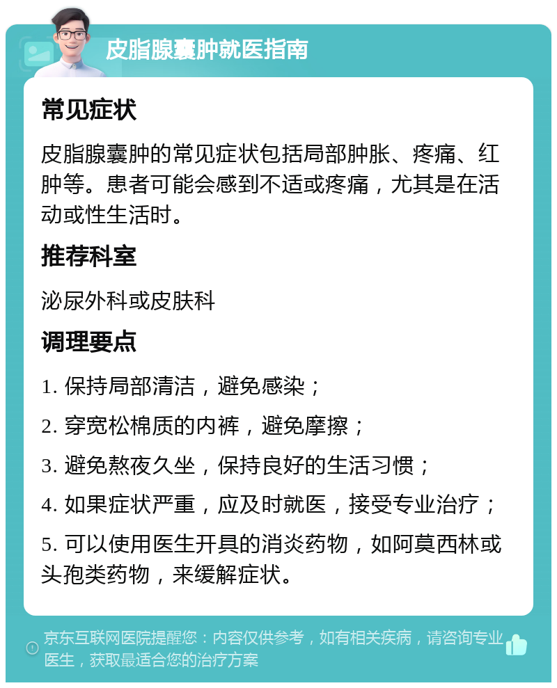 皮脂腺囊肿就医指南 常见症状 皮脂腺囊肿的常见症状包括局部肿胀、疼痛、红肿等。患者可能会感到不适或疼痛，尤其是在活动或性生活时。 推荐科室 泌尿外科或皮肤科 调理要点 1. 保持局部清洁，避免感染； 2. 穿宽松棉质的内裤，避免摩擦； 3. 避免熬夜久坐，保持良好的生活习惯； 4. 如果症状严重，应及时就医，接受专业治疗； 5. 可以使用医生开具的消炎药物，如阿莫西林或头孢类药物，来缓解症状。