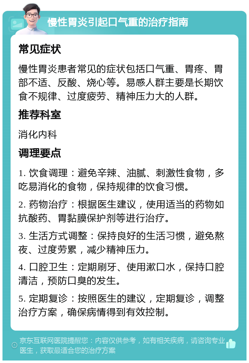 慢性胃炎引起口气重的治疗指南 常见症状 慢性胃炎患者常见的症状包括口气重、胃疼、胃部不适、反酸、烧心等。易感人群主要是长期饮食不规律、过度疲劳、精神压力大的人群。 推荐科室 消化内科 调理要点 1. 饮食调理：避免辛辣、油腻、刺激性食物，多吃易消化的食物，保持规律的饮食习惯。 2. 药物治疗：根据医生建议，使用适当的药物如抗酸药、胃黏膜保护剂等进行治疗。 3. 生活方式调整：保持良好的生活习惯，避免熬夜、过度劳累，减少精神压力。 4. 口腔卫生：定期刷牙、使用漱口水，保持口腔清洁，预防口臭的发生。 5. 定期复诊：按照医生的建议，定期复诊，调整治疗方案，确保病情得到有效控制。