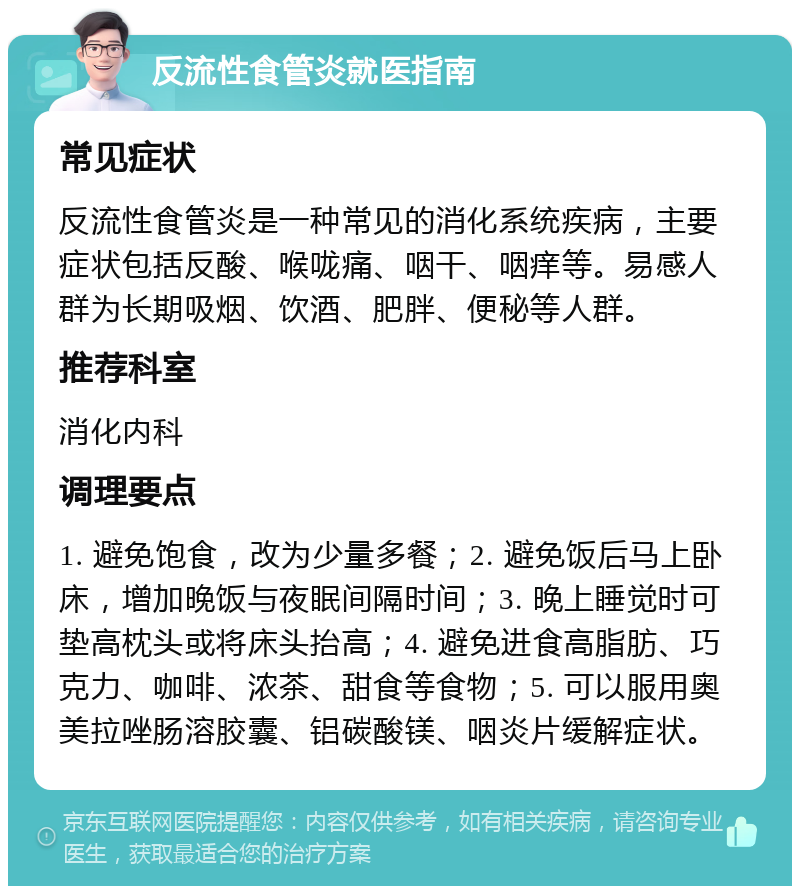 反流性食管炎就医指南 常见症状 反流性食管炎是一种常见的消化系统疾病，主要症状包括反酸、喉咙痛、咽干、咽痒等。易感人群为长期吸烟、饮酒、肥胖、便秘等人群。 推荐科室 消化内科 调理要点 1. 避免饱食，改为少量多餐；2. 避免饭后马上卧床，增加晚饭与夜眠间隔时间；3. 晚上睡觉时可垫高枕头或将床头抬高；4. 避免进食高脂肪、巧克力、咖啡、浓茶、甜食等食物；5. 可以服用奥美拉唑肠溶胶囊、铝碳酸镁、咽炎片缓解症状。