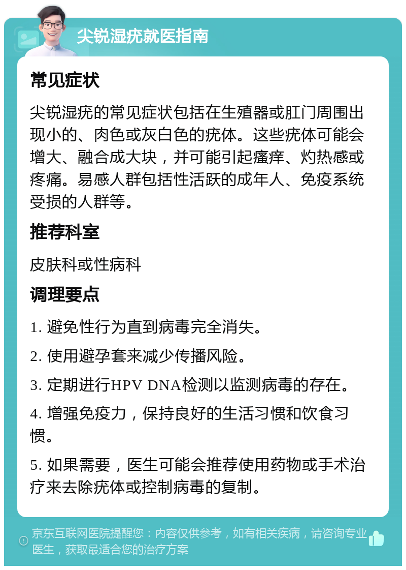 尖锐湿疣就医指南 常见症状 尖锐湿疣的常见症状包括在生殖器或肛门周围出现小的、肉色或灰白色的疣体。这些疣体可能会增大、融合成大块，并可能引起瘙痒、灼热感或疼痛。易感人群包括性活跃的成年人、免疫系统受损的人群等。 推荐科室 皮肤科或性病科 调理要点 1. 避免性行为直到病毒完全消失。 2. 使用避孕套来减少传播风险。 3. 定期进行HPV DNA检测以监测病毒的存在。 4. 增强免疫力，保持良好的生活习惯和饮食习惯。 5. 如果需要，医生可能会推荐使用药物或手术治疗来去除疣体或控制病毒的复制。