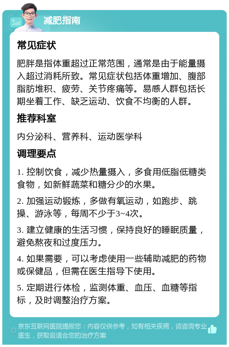 减肥指南 常见症状 肥胖是指体重超过正常范围，通常是由于能量摄入超过消耗所致。常见症状包括体重增加、腹部脂肪堆积、疲劳、关节疼痛等。易感人群包括长期坐着工作、缺乏运动、饮食不均衡的人群。 推荐科室 内分泌科、营养科、运动医学科 调理要点 1. 控制饮食，减少热量摄入，多食用低脂低糖类食物，如新鲜蔬菜和糖分少的水果。 2. 加强运动锻炼，多做有氧运动，如跑步、跳操、游泳等，每周不少于3~4次。 3. 建立健康的生活习惯，保持良好的睡眠质量，避免熬夜和过度压力。 4. 如果需要，可以考虑使用一些辅助减肥的药物或保健品，但需在医生指导下使用。 5. 定期进行体检，监测体重、血压、血糖等指标，及时调整治疗方案。