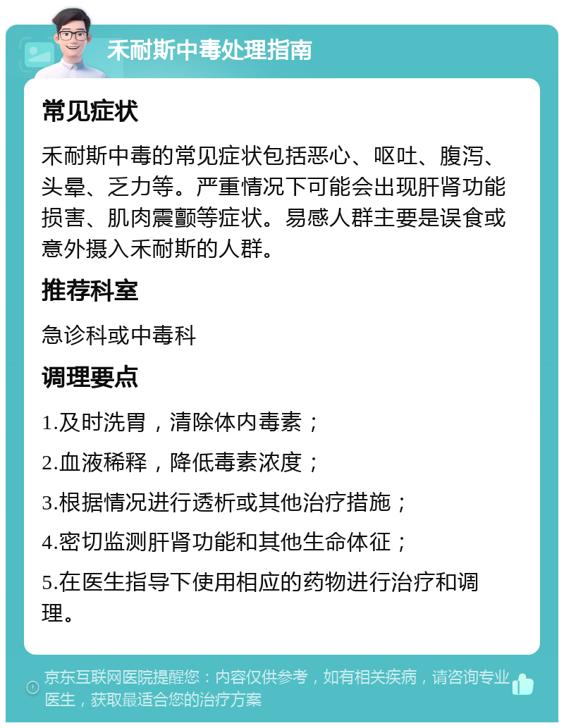 禾耐斯中毒处理指南 常见症状 禾耐斯中毒的常见症状包括恶心、呕吐、腹泻、头晕、乏力等。严重情况下可能会出现肝肾功能损害、肌肉震颤等症状。易感人群主要是误食或意外摄入禾耐斯的人群。 推荐科室 急诊科或中毒科 调理要点 1.及时洗胃，清除体内毒素； 2.血液稀释，降低毒素浓度； 3.根据情况进行透析或其他治疗措施； 4.密切监测肝肾功能和其他生命体征； 5.在医生指导下使用相应的药物进行治疗和调理。