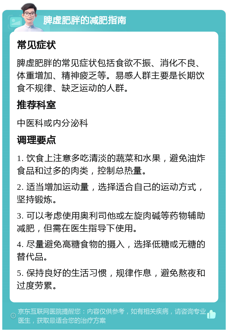 脾虚肥胖的减肥指南 常见症状 脾虚肥胖的常见症状包括食欲不振、消化不良、体重增加、精神疲乏等。易感人群主要是长期饮食不规律、缺乏运动的人群。 推荐科室 中医科或内分泌科 调理要点 1. 饮食上注意多吃清淡的蔬菜和水果，避免油炸食品和过多的肉类，控制总热量。 2. 适当增加运动量，选择适合自己的运动方式，坚持锻炼。 3. 可以考虑使用奥利司他或左旋肉碱等药物辅助减肥，但需在医生指导下使用。 4. 尽量避免高糖食物的摄入，选择低糖或无糖的替代品。 5. 保持良好的生活习惯，规律作息，避免熬夜和过度劳累。