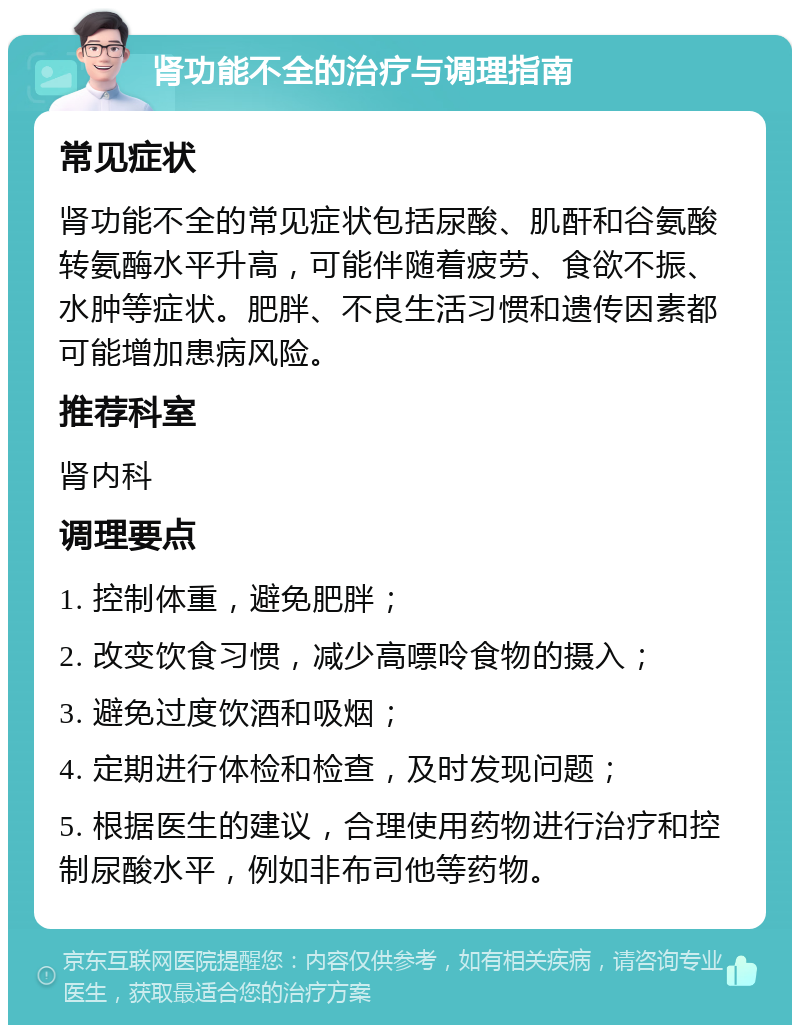 肾功能不全的治疗与调理指南 常见症状 肾功能不全的常见症状包括尿酸、肌酐和谷氨酸转氨酶水平升高，可能伴随着疲劳、食欲不振、水肿等症状。肥胖、不良生活习惯和遗传因素都可能增加患病风险。 推荐科室 肾内科 调理要点 1. 控制体重，避免肥胖； 2. 改变饮食习惯，减少高嘌呤食物的摄入； 3. 避免过度饮酒和吸烟； 4. 定期进行体检和检查，及时发现问题； 5. 根据医生的建议，合理使用药物进行治疗和控制尿酸水平，例如非布司他等药物。