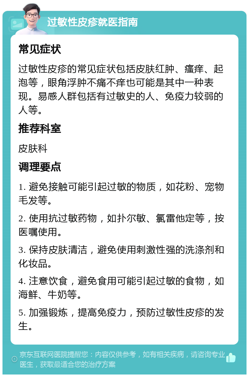 过敏性皮疹就医指南 常见症状 过敏性皮疹的常见症状包括皮肤红肿、瘙痒、起泡等，眼角浮肿不痛不痒也可能是其中一种表现。易感人群包括有过敏史的人、免疫力较弱的人等。 推荐科室 皮肤科 调理要点 1. 避免接触可能引起过敏的物质，如花粉、宠物毛发等。 2. 使用抗过敏药物，如扑尔敏、氯雷他定等，按医嘱使用。 3. 保持皮肤清洁，避免使用刺激性强的洗涤剂和化妆品。 4. 注意饮食，避免食用可能引起过敏的食物，如海鲜、牛奶等。 5. 加强锻炼，提高免疫力，预防过敏性皮疹的发生。