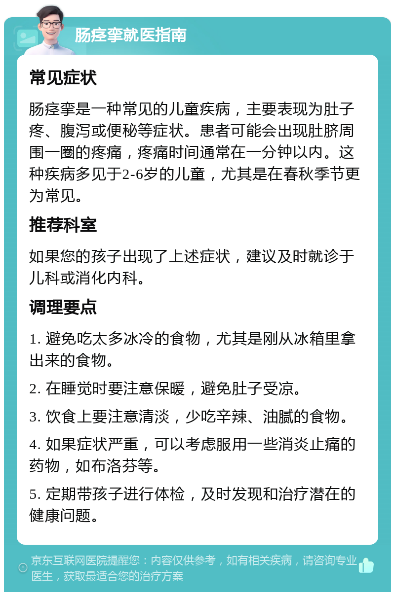 肠痉挛就医指南 常见症状 肠痉挛是一种常见的儿童疾病，主要表现为肚子疼、腹泻或便秘等症状。患者可能会出现肚脐周围一圈的疼痛，疼痛时间通常在一分钟以内。这种疾病多见于2-6岁的儿童，尤其是在春秋季节更为常见。 推荐科室 如果您的孩子出现了上述症状，建议及时就诊于儿科或消化内科。 调理要点 1. 避免吃太多冰冷的食物，尤其是刚从冰箱里拿出来的食物。 2. 在睡觉时要注意保暖，避免肚子受凉。 3. 饮食上要注意清淡，少吃辛辣、油腻的食物。 4. 如果症状严重，可以考虑服用一些消炎止痛的药物，如布洛芬等。 5. 定期带孩子进行体检，及时发现和治疗潜在的健康问题。