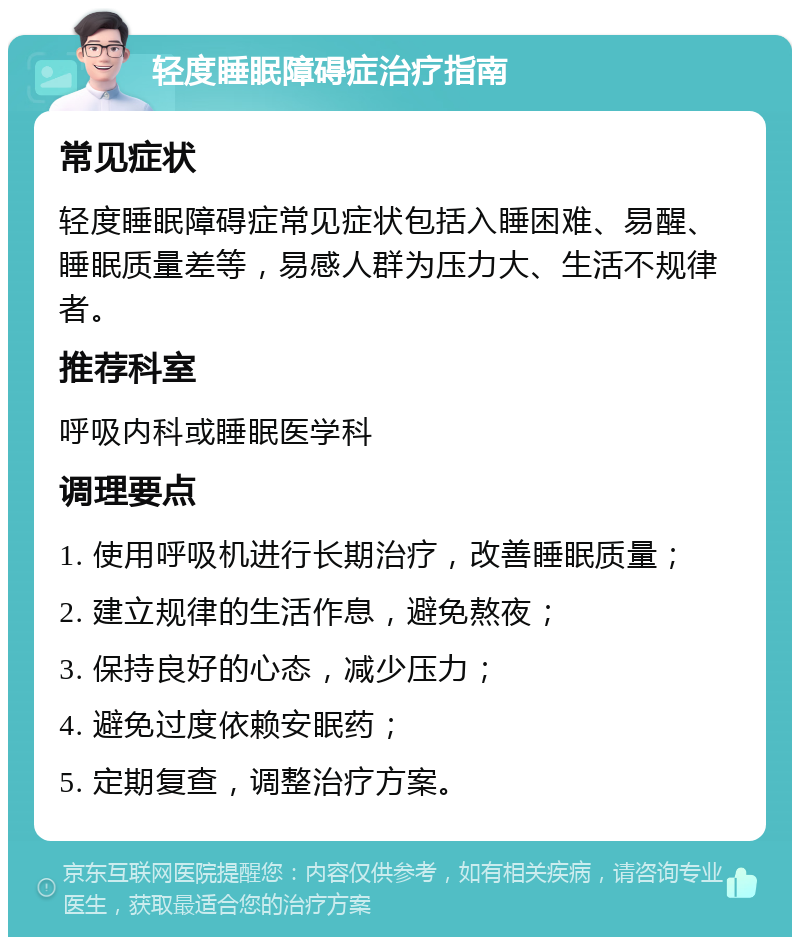 轻度睡眠障碍症治疗指南 常见症状 轻度睡眠障碍症常见症状包括入睡困难、易醒、睡眠质量差等，易感人群为压力大、生活不规律者。 推荐科室 呼吸内科或睡眠医学科 调理要点 1. 使用呼吸机进行长期治疗，改善睡眠质量； 2. 建立规律的生活作息，避免熬夜； 3. 保持良好的心态，减少压力； 4. 避免过度依赖安眠药； 5. 定期复查，调整治疗方案。