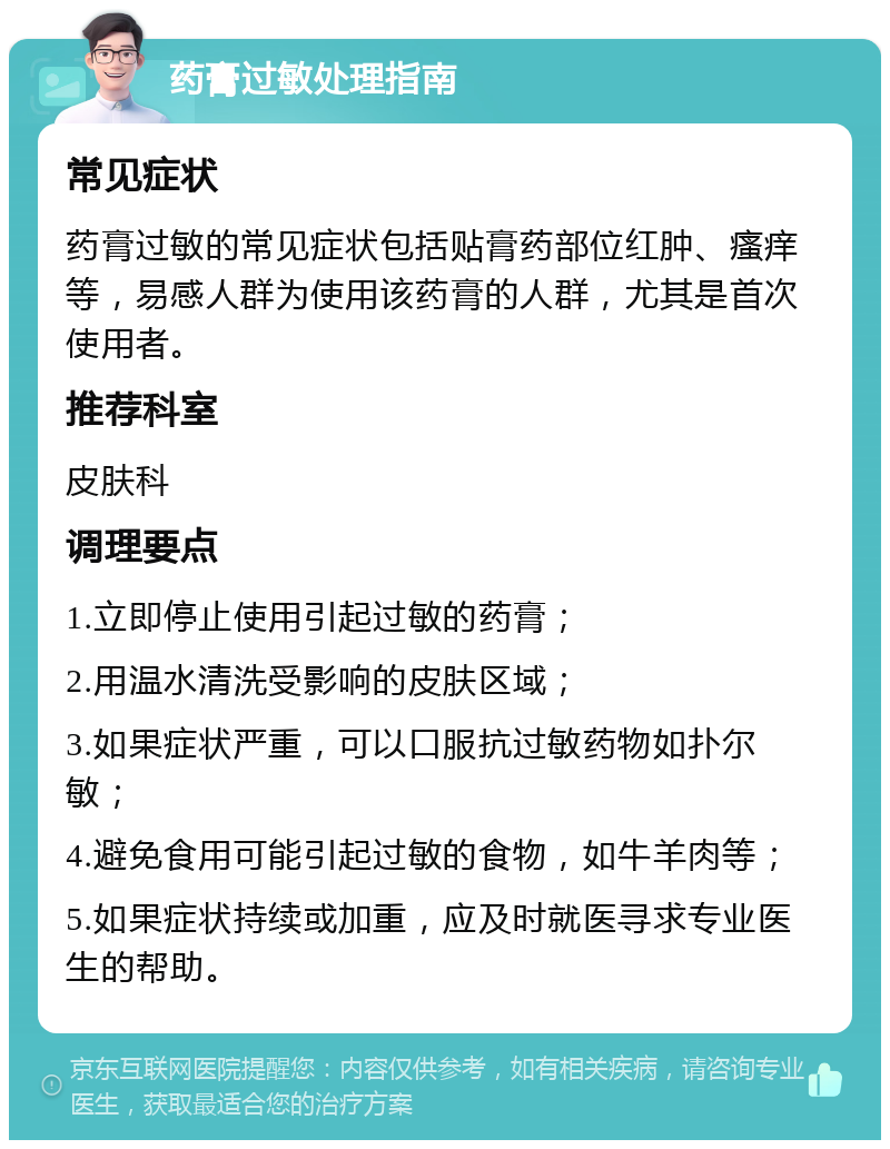 药膏过敏处理指南 常见症状 药膏过敏的常见症状包括贴膏药部位红肿、瘙痒等，易感人群为使用该药膏的人群，尤其是首次使用者。 推荐科室 皮肤科 调理要点 1.立即停止使用引起过敏的药膏； 2.用温水清洗受影响的皮肤区域； 3.如果症状严重，可以口服抗过敏药物如扑尔敏； 4.避免食用可能引起过敏的食物，如牛羊肉等； 5.如果症状持续或加重，应及时就医寻求专业医生的帮助。