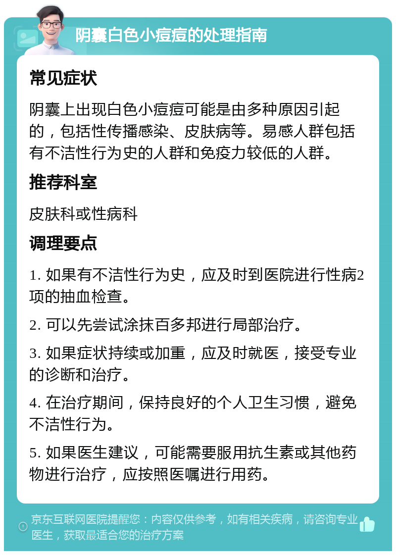 阴囊白色小痘痘的处理指南 常见症状 阴囊上出现白色小痘痘可能是由多种原因引起的，包括性传播感染、皮肤病等。易感人群包括有不洁性行为史的人群和免疫力较低的人群。 推荐科室 皮肤科或性病科 调理要点 1. 如果有不洁性行为史，应及时到医院进行性病2项的抽血检查。 2. 可以先尝试涂抹百多邦进行局部治疗。 3. 如果症状持续或加重，应及时就医，接受专业的诊断和治疗。 4. 在治疗期间，保持良好的个人卫生习惯，避免不洁性行为。 5. 如果医生建议，可能需要服用抗生素或其他药物进行治疗，应按照医嘱进行用药。