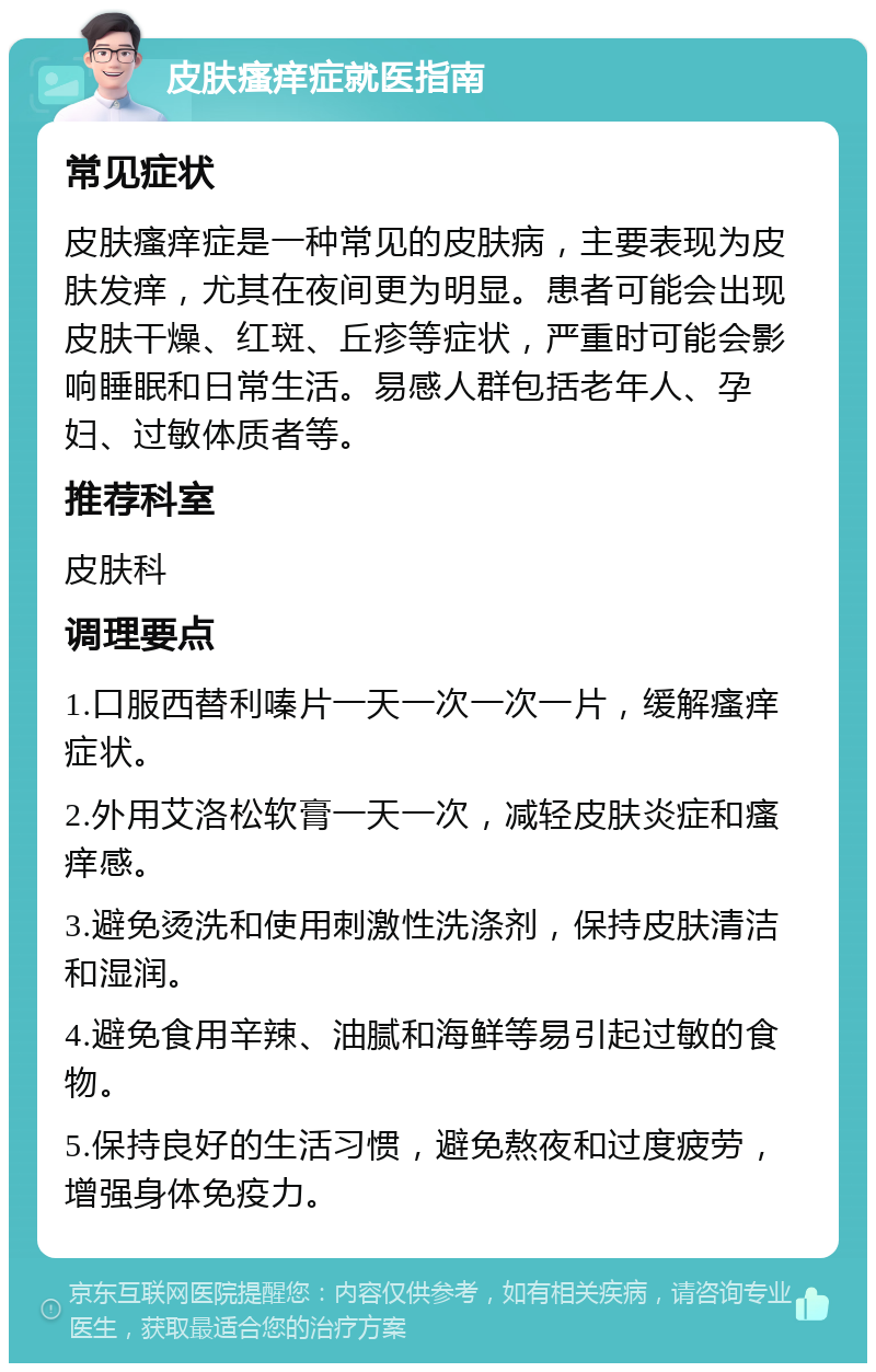 皮肤瘙痒症就医指南 常见症状 皮肤瘙痒症是一种常见的皮肤病，主要表现为皮肤发痒，尤其在夜间更为明显。患者可能会出现皮肤干燥、红斑、丘疹等症状，严重时可能会影响睡眠和日常生活。易感人群包括老年人、孕妇、过敏体质者等。 推荐科室 皮肤科 调理要点 1.口服西替利嗪片一天一次一次一片，缓解瘙痒症状。 2.外用艾洛松软膏一天一次，减轻皮肤炎症和瘙痒感。 3.避免烫洗和使用刺激性洗涤剂，保持皮肤清洁和湿润。 4.避免食用辛辣、油腻和海鲜等易引起过敏的食物。 5.保持良好的生活习惯，避免熬夜和过度疲劳，增强身体免疫力。