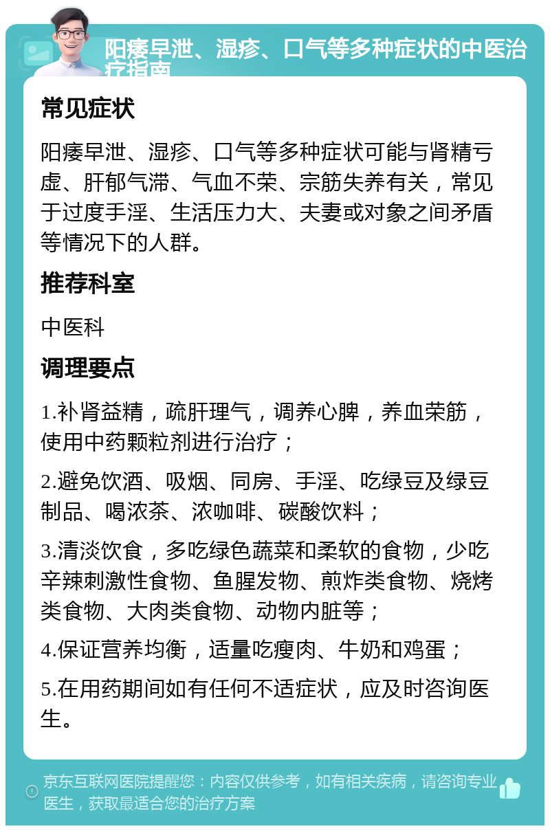 阳痿早泄、湿疹、口气等多种症状的中医治疗指南 常见症状 阳痿早泄、湿疹、口气等多种症状可能与肾精亏虚、肝郁气滞、气血不荣、宗筋失养有关，常见于过度手淫、生活压力大、夫妻或对象之间矛盾等情况下的人群。 推荐科室 中医科 调理要点 1.补肾益精，疏肝理气，调养心脾，养血荣筋，使用中药颗粒剂进行治疗； 2.避免饮酒、吸烟、同房、手淫、吃绿豆及绿豆制品、喝浓茶、浓咖啡、碳酸饮料； 3.清淡饮食，多吃绿色蔬菜和柔软的食物，少吃辛辣刺激性食物、鱼腥发物、煎炸类食物、烧烤类食物、大肉类食物、动物内脏等； 4.保证营养均衡，适量吃瘦肉、牛奶和鸡蛋； 5.在用药期间如有任何不适症状，应及时咨询医生。