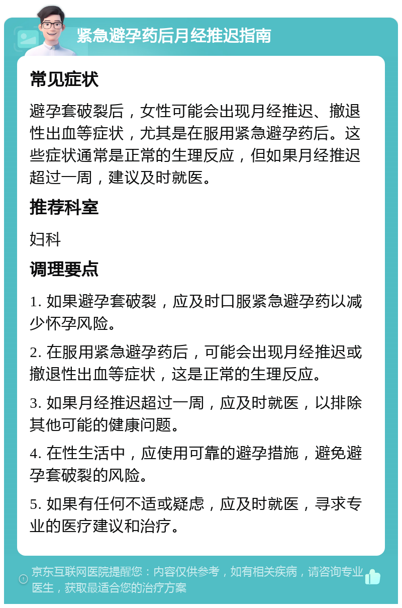 紧急避孕药后月经推迟指南 常见症状 避孕套破裂后，女性可能会出现月经推迟、撤退性出血等症状，尤其是在服用紧急避孕药后。这些症状通常是正常的生理反应，但如果月经推迟超过一周，建议及时就医。 推荐科室 妇科 调理要点 1. 如果避孕套破裂，应及时口服紧急避孕药以减少怀孕风险。 2. 在服用紧急避孕药后，可能会出现月经推迟或撤退性出血等症状，这是正常的生理反应。 3. 如果月经推迟超过一周，应及时就医，以排除其他可能的健康问题。 4. 在性生活中，应使用可靠的避孕措施，避免避孕套破裂的风险。 5. 如果有任何不适或疑虑，应及时就医，寻求专业的医疗建议和治疗。