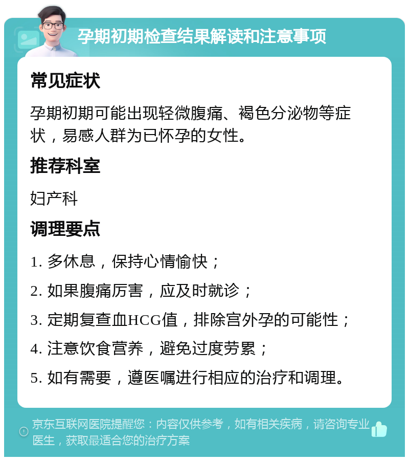 孕期初期检查结果解读和注意事项 常见症状 孕期初期可能出现轻微腹痛、褐色分泌物等症状，易感人群为已怀孕的女性。 推荐科室 妇产科 调理要点 1. 多休息，保持心情愉快； 2. 如果腹痛厉害，应及时就诊； 3. 定期复查血HCG值，排除宫外孕的可能性； 4. 注意饮食营养，避免过度劳累； 5. 如有需要，遵医嘱进行相应的治疗和调理。