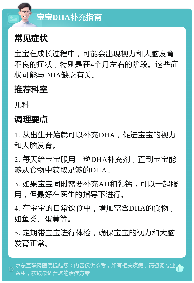 宝宝DHA补充指南 常见症状 宝宝在成长过程中，可能会出现视力和大脑发育不良的症状，特别是在4个月左右的阶段。这些症状可能与DHA缺乏有关。 推荐科室 儿科 调理要点 1. 从出生开始就可以补充DHA，促进宝宝的视力和大脑发育。 2. 每天给宝宝服用一粒DHA补充剂，直到宝宝能够从食物中获取足够的DHA。 3. 如果宝宝同时需要补充AD和乳钙，可以一起服用，但最好在医生的指导下进行。 4. 在宝宝的日常饮食中，增加富含DHA的食物，如鱼类、蛋黄等。 5. 定期带宝宝进行体检，确保宝宝的视力和大脑发育正常。