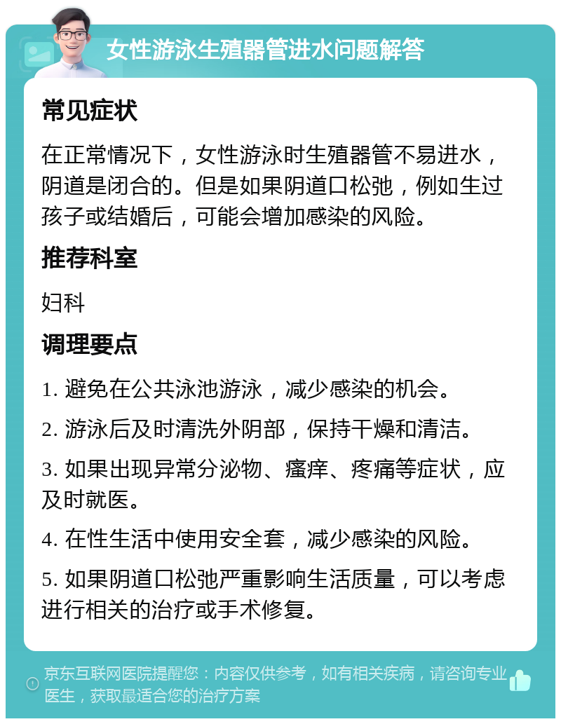 女性游泳生殖器管进水问题解答 常见症状 在正常情况下，女性游泳时生殖器管不易进水，阴道是闭合的。但是如果阴道口松弛，例如生过孩子或结婚后，可能会增加感染的风险。 推荐科室 妇科 调理要点 1. 避免在公共泳池游泳，减少感染的机会。 2. 游泳后及时清洗外阴部，保持干燥和清洁。 3. 如果出现异常分泌物、瘙痒、疼痛等症状，应及时就医。 4. 在性生活中使用安全套，减少感染的风险。 5. 如果阴道口松弛严重影响生活质量，可以考虑进行相关的治疗或手术修复。