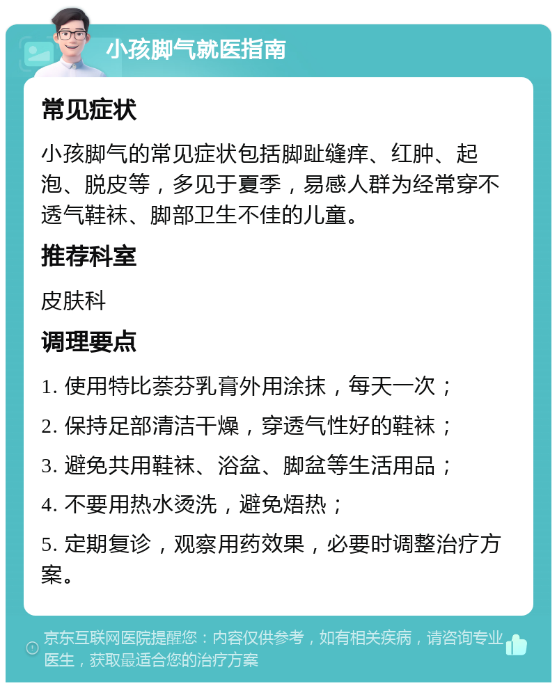 小孩脚气就医指南 常见症状 小孩脚气的常见症状包括脚趾缝痒、红肿、起泡、脱皮等，多见于夏季，易感人群为经常穿不透气鞋袜、脚部卫生不佳的儿童。 推荐科室 皮肤科 调理要点 1. 使用特比萘芬乳膏外用涂抹，每天一次； 2. 保持足部清洁干燥，穿透气性好的鞋袜； 3. 避免共用鞋袜、浴盆、脚盆等生活用品； 4. 不要用热水烫洗，避免焐热； 5. 定期复诊，观察用药效果，必要时调整治疗方案。