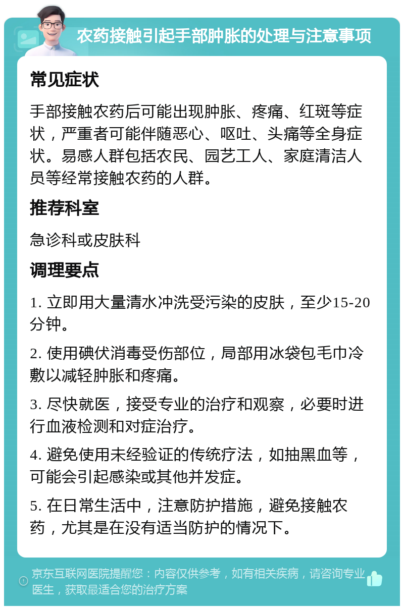 农药接触引起手部肿胀的处理与注意事项 常见症状 手部接触农药后可能出现肿胀、疼痛、红斑等症状，严重者可能伴随恶心、呕吐、头痛等全身症状。易感人群包括农民、园艺工人、家庭清洁人员等经常接触农药的人群。 推荐科室 急诊科或皮肤科 调理要点 1. 立即用大量清水冲洗受污染的皮肤，至少15-20分钟。 2. 使用碘伏消毒受伤部位，局部用冰袋包毛巾冷敷以减轻肿胀和疼痛。 3. 尽快就医，接受专业的治疗和观察，必要时进行血液检测和对症治疗。 4. 避免使用未经验证的传统疗法，如抽黑血等，可能会引起感染或其他并发症。 5. 在日常生活中，注意防护措施，避免接触农药，尤其是在没有适当防护的情况下。