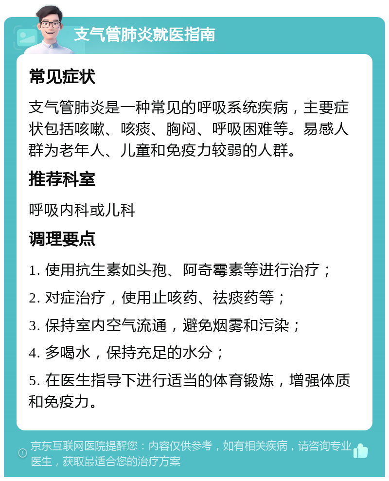 支气管肺炎就医指南 常见症状 支气管肺炎是一种常见的呼吸系统疾病，主要症状包括咳嗽、咳痰、胸闷、呼吸困难等。易感人群为老年人、儿童和免疫力较弱的人群。 推荐科室 呼吸内科或儿科 调理要点 1. 使用抗生素如头孢、阿奇霉素等进行治疗； 2. 对症治疗，使用止咳药、祛痰药等； 3. 保持室内空气流通，避免烟雾和污染； 4. 多喝水，保持充足的水分； 5. 在医生指导下进行适当的体育锻炼，增强体质和免疫力。