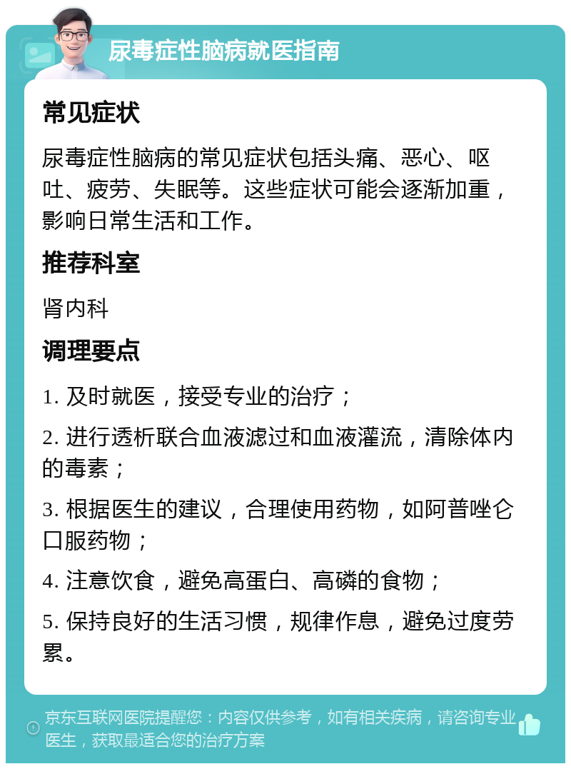 尿毒症性脑病就医指南 常见症状 尿毒症性脑病的常见症状包括头痛、恶心、呕吐、疲劳、失眠等。这些症状可能会逐渐加重，影响日常生活和工作。 推荐科室 肾内科 调理要点 1. 及时就医，接受专业的治疗； 2. 进行透析联合血液滤过和血液灌流，清除体内的毒素； 3. 根据医生的建议，合理使用药物，如阿普唑仑口服药物； 4. 注意饮食，避免高蛋白、高磷的食物； 5. 保持良好的生活习惯，规律作息，避免过度劳累。