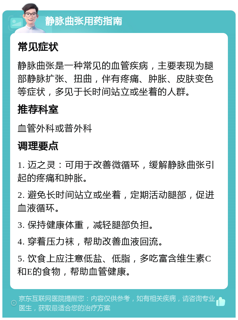 静脉曲张用药指南 常见症状 静脉曲张是一种常见的血管疾病，主要表现为腿部静脉扩张、扭曲，伴有疼痛、肿胀、皮肤变色等症状，多见于长时间站立或坐着的人群。 推荐科室 血管外科或普外科 调理要点 1. 迈之灵：可用于改善微循环，缓解静脉曲张引起的疼痛和肿胀。 2. 避免长时间站立或坐着，定期活动腿部，促进血液循环。 3. 保持健康体重，减轻腿部负担。 4. 穿着压力袜，帮助改善血液回流。 5. 饮食上应注意低盐、低脂，多吃富含维生素C和E的食物，帮助血管健康。