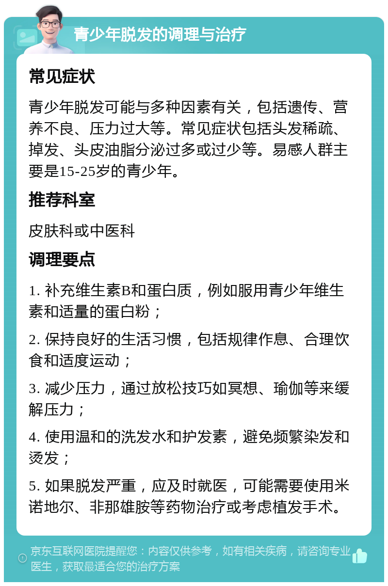 青少年脱发的调理与治疗 常见症状 青少年脱发可能与多种因素有关，包括遗传、营养不良、压力过大等。常见症状包括头发稀疏、掉发、头皮油脂分泌过多或过少等。易感人群主要是15-25岁的青少年。 推荐科室 皮肤科或中医科 调理要点 1. 补充维生素B和蛋白质，例如服用青少年维生素和适量的蛋白粉； 2. 保持良好的生活习惯，包括规律作息、合理饮食和适度运动； 3. 减少压力，通过放松技巧如冥想、瑜伽等来缓解压力； 4. 使用温和的洗发水和护发素，避免频繁染发和烫发； 5. 如果脱发严重，应及时就医，可能需要使用米诺地尔、非那雄胺等药物治疗或考虑植发手术。