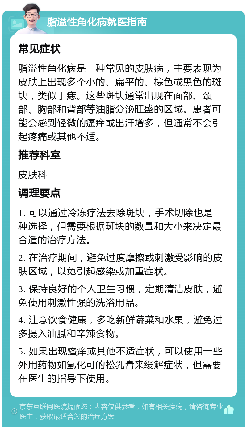 脂溢性角化病就医指南 常见症状 脂溢性角化病是一种常见的皮肤病，主要表现为皮肤上出现多个小的、扁平的、棕色或黑色的斑块，类似于痣。这些斑块通常出现在面部、颈部、胸部和背部等油脂分泌旺盛的区域。患者可能会感到轻微的瘙痒或出汗增多，但通常不会引起疼痛或其他不适。 推荐科室 皮肤科 调理要点 1. 可以通过冷冻疗法去除斑块，手术切除也是一种选择，但需要根据斑块的数量和大小来决定最合适的治疗方法。 2. 在治疗期间，避免过度摩擦或刺激受影响的皮肤区域，以免引起感染或加重症状。 3. 保持良好的个人卫生习惯，定期清洁皮肤，避免使用刺激性强的洗浴用品。 4. 注意饮食健康，多吃新鲜蔬菜和水果，避免过多摄入油腻和辛辣食物。 5. 如果出现瘙痒或其他不适症状，可以使用一些外用药物如氢化可的松乳膏来缓解症状，但需要在医生的指导下使用。