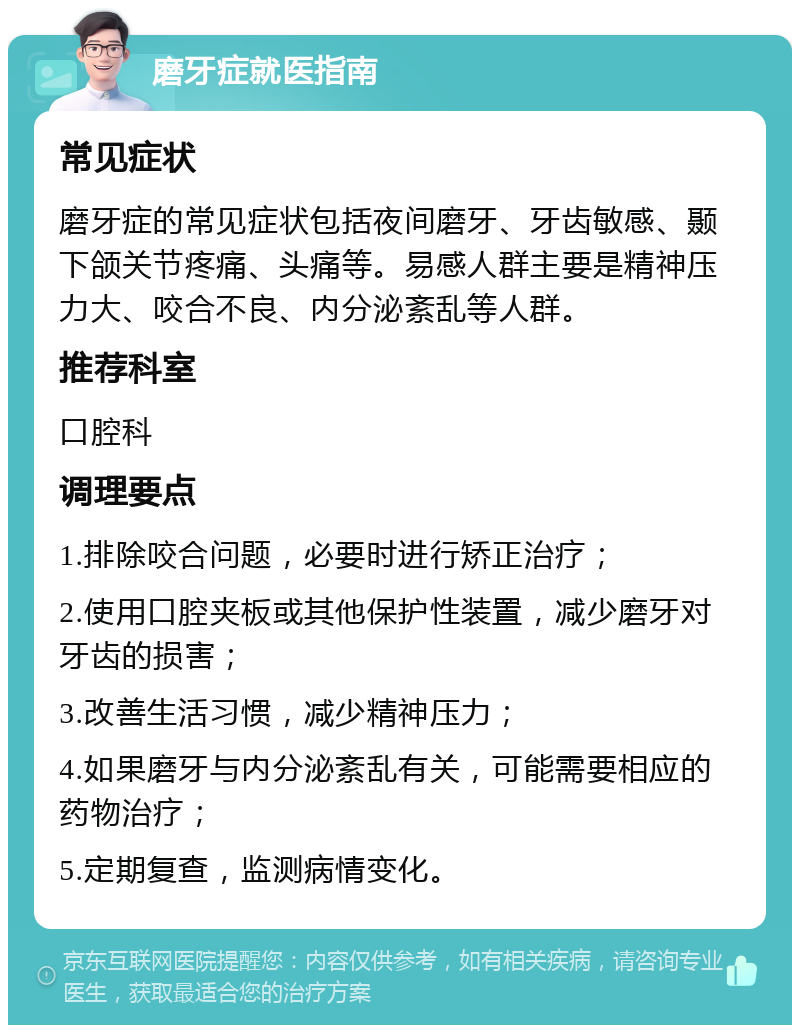 磨牙症就医指南 常见症状 磨牙症的常见症状包括夜间磨牙、牙齿敏感、颞下颌关节疼痛、头痛等。易感人群主要是精神压力大、咬合不良、内分泌紊乱等人群。 推荐科室 口腔科 调理要点 1.排除咬合问题，必要时进行矫正治疗； 2.使用口腔夹板或其他保护性装置，减少磨牙对牙齿的损害； 3.改善生活习惯，减少精神压力； 4.如果磨牙与内分泌紊乱有关，可能需要相应的药物治疗； 5.定期复查，监测病情变化。