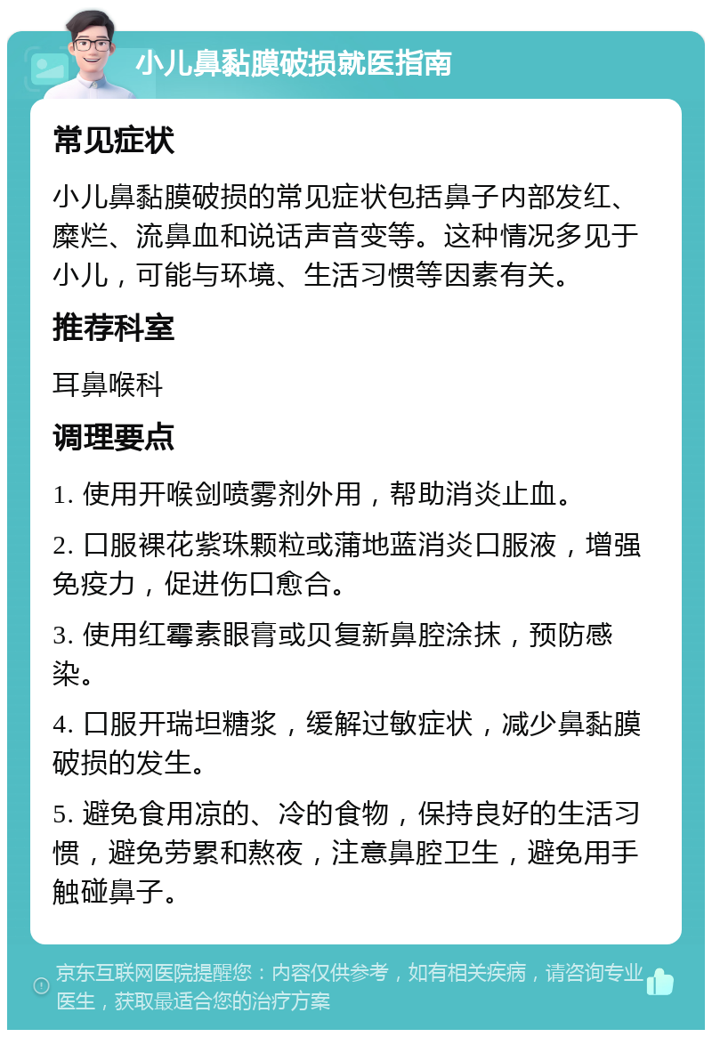 小儿鼻黏膜破损就医指南 常见症状 小儿鼻黏膜破损的常见症状包括鼻子内部发红、糜烂、流鼻血和说话声音变等。这种情况多见于小儿，可能与环境、生活习惯等因素有关。 推荐科室 耳鼻喉科 调理要点 1. 使用开喉剑喷雾剂外用，帮助消炎止血。 2. 口服裸花紫珠颗粒或蒲地蓝消炎口服液，增强免疫力，促进伤口愈合。 3. 使用红霉素眼膏或贝复新鼻腔涂抹，预防感染。 4. 口服开瑞坦糖浆，缓解过敏症状，减少鼻黏膜破损的发生。 5. 避免食用凉的、冷的食物，保持良好的生活习惯，避免劳累和熬夜，注意鼻腔卫生，避免用手触碰鼻子。