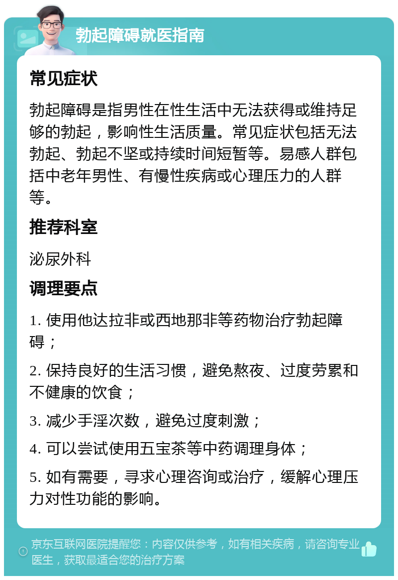 勃起障碍就医指南 常见症状 勃起障碍是指男性在性生活中无法获得或维持足够的勃起，影响性生活质量。常见症状包括无法勃起、勃起不坚或持续时间短暂等。易感人群包括中老年男性、有慢性疾病或心理压力的人群等。 推荐科室 泌尿外科 调理要点 1. 使用他达拉非或西地那非等药物治疗勃起障碍； 2. 保持良好的生活习惯，避免熬夜、过度劳累和不健康的饮食； 3. 减少手淫次数，避免过度刺激； 4. 可以尝试使用五宝茶等中药调理身体； 5. 如有需要，寻求心理咨询或治疗，缓解心理压力对性功能的影响。