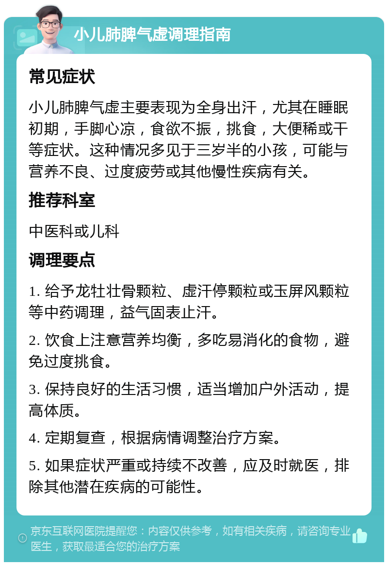 小儿肺脾气虚调理指南 常见症状 小儿肺脾气虚主要表现为全身出汗，尤其在睡眠初期，手脚心凉，食欲不振，挑食，大便稀或干等症状。这种情况多见于三岁半的小孩，可能与营养不良、过度疲劳或其他慢性疾病有关。 推荐科室 中医科或儿科 调理要点 1. 给予龙牡壮骨颗粒、虚汗停颗粒或玉屏风颗粒等中药调理，益气固表止汗。 2. 饮食上注意营养均衡，多吃易消化的食物，避免过度挑食。 3. 保持良好的生活习惯，适当增加户外活动，提高体质。 4. 定期复查，根据病情调整治疗方案。 5. 如果症状严重或持续不改善，应及时就医，排除其他潜在疾病的可能性。