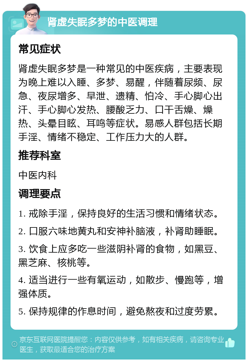 肾虚失眠多梦的中医调理 常见症状 肾虚失眠多梦是一种常见的中医疾病，主要表现为晚上难以入睡、多梦、易醒，伴随着尿频、尿急、夜尿增多、早泄、遗精、怕冷、手心脚心出汗、手心脚心发热、腰酸乏力、口干舌燥、燥热、头晕目眩、耳鸣等症状。易感人群包括长期手淫、情绪不稳定、工作压力大的人群。 推荐科室 中医内科 调理要点 1. 戒除手淫，保持良好的生活习惯和情绪状态。 2. 口服六味地黄丸和安神补脑液，补肾助睡眠。 3. 饮食上应多吃一些滋阴补肾的食物，如黑豆、黑芝麻、核桃等。 4. 适当进行一些有氧运动，如散步、慢跑等，增强体质。 5. 保持规律的作息时间，避免熬夜和过度劳累。