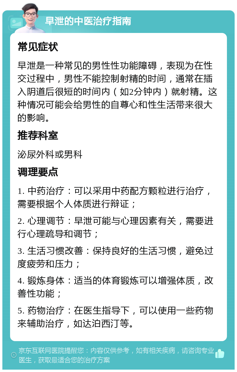 早泄的中医治疗指南 常见症状 早泄是一种常见的男性性功能障碍，表现为在性交过程中，男性不能控制射精的时间，通常在插入阴道后很短的时间内（如2分钟内）就射精。这种情况可能会给男性的自尊心和性生活带来很大的影响。 推荐科室 泌尿外科或男科 调理要点 1. 中药治疗：可以采用中药配方颗粒进行治疗，需要根据个人体质进行辩证； 2. 心理调节：早泄可能与心理因素有关，需要进行心理疏导和调节； 3. 生活习惯改善：保持良好的生活习惯，避免过度疲劳和压力； 4. 锻炼身体：适当的体育锻炼可以增强体质，改善性功能； 5. 药物治疗：在医生指导下，可以使用一些药物来辅助治疗，如达泊西汀等。