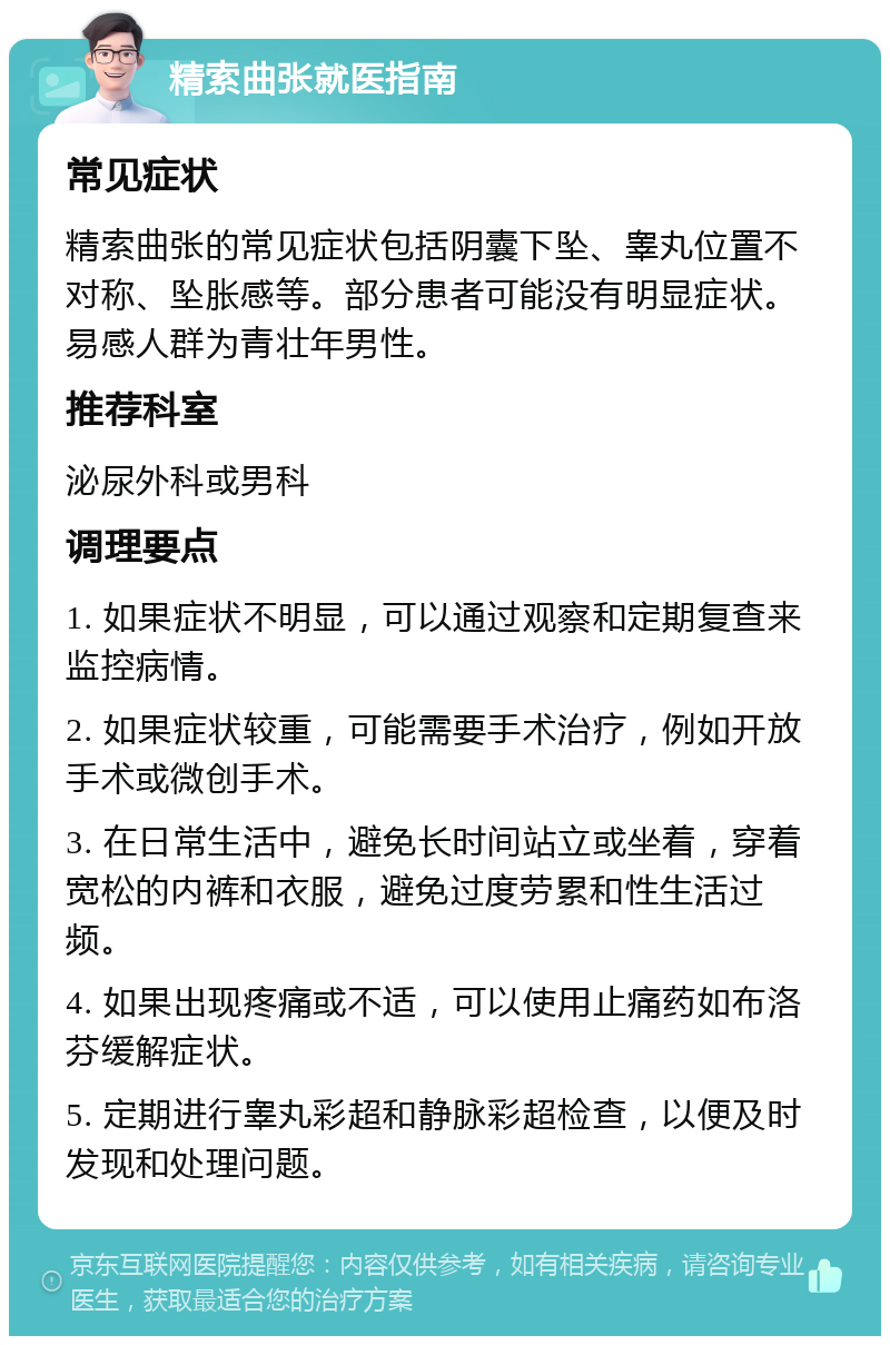 精索曲张就医指南 常见症状 精索曲张的常见症状包括阴囊下坠、睾丸位置不对称、坠胀感等。部分患者可能没有明显症状。易感人群为青壮年男性。 推荐科室 泌尿外科或男科 调理要点 1. 如果症状不明显，可以通过观察和定期复查来监控病情。 2. 如果症状较重，可能需要手术治疗，例如开放手术或微创手术。 3. 在日常生活中，避免长时间站立或坐着，穿着宽松的内裤和衣服，避免过度劳累和性生活过频。 4. 如果出现疼痛或不适，可以使用止痛药如布洛芬缓解症状。 5. 定期进行睾丸彩超和静脉彩超检查，以便及时发现和处理问题。