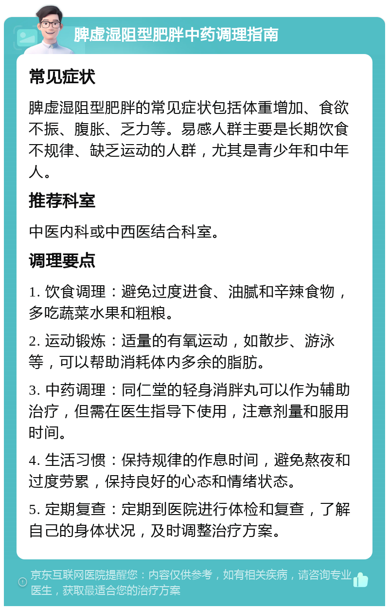 脾虚湿阻型肥胖中药调理指南 常见症状 脾虚湿阻型肥胖的常见症状包括体重增加、食欲不振、腹胀、乏力等。易感人群主要是长期饮食不规律、缺乏运动的人群，尤其是青少年和中年人。 推荐科室 中医内科或中西医结合科室。 调理要点 1. 饮食调理：避免过度进食、油腻和辛辣食物，多吃蔬菜水果和粗粮。 2. 运动锻炼：适量的有氧运动，如散步、游泳等，可以帮助消耗体内多余的脂肪。 3. 中药调理：同仁堂的轻身消胖丸可以作为辅助治疗，但需在医生指导下使用，注意剂量和服用时间。 4. 生活习惯：保持规律的作息时间，避免熬夜和过度劳累，保持良好的心态和情绪状态。 5. 定期复查：定期到医院进行体检和复查，了解自己的身体状况，及时调整治疗方案。