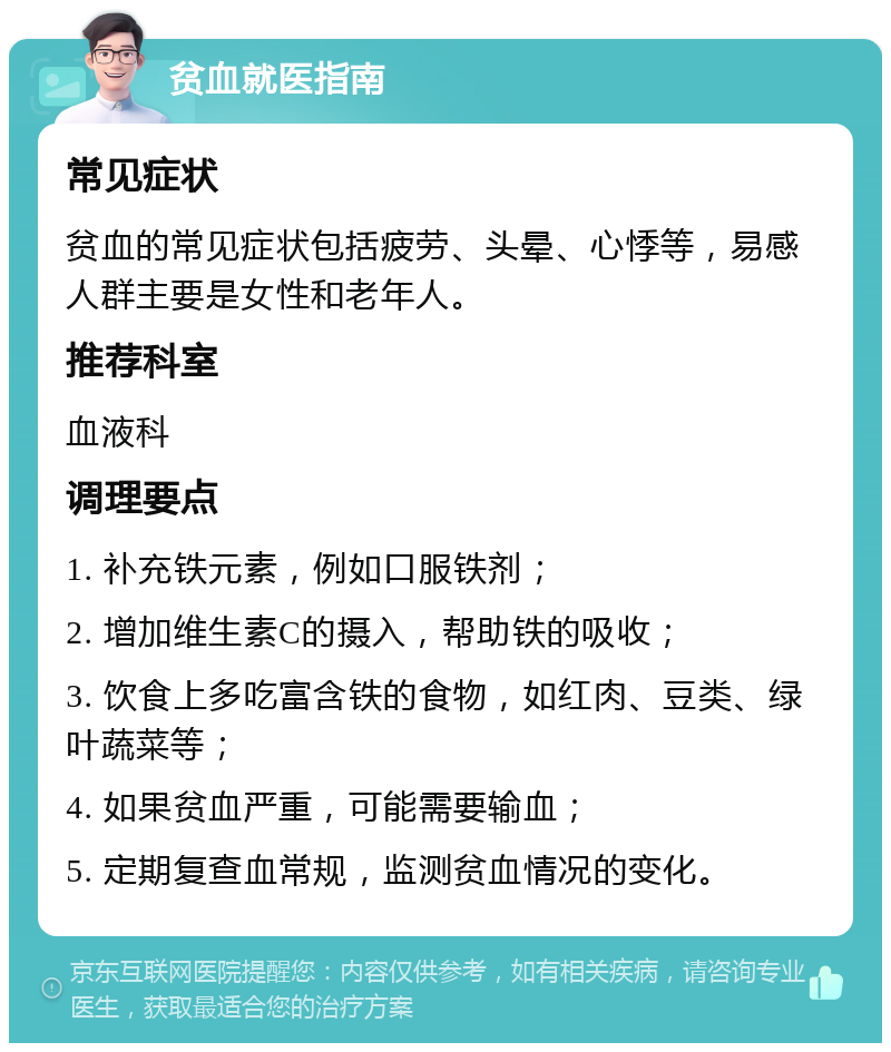 贫血就医指南 常见症状 贫血的常见症状包括疲劳、头晕、心悸等，易感人群主要是女性和老年人。 推荐科室 血液科 调理要点 1. 补充铁元素，例如口服铁剂； 2. 增加维生素C的摄入，帮助铁的吸收； 3. 饮食上多吃富含铁的食物，如红肉、豆类、绿叶蔬菜等； 4. 如果贫血严重，可能需要输血； 5. 定期复查血常规，监测贫血情况的变化。