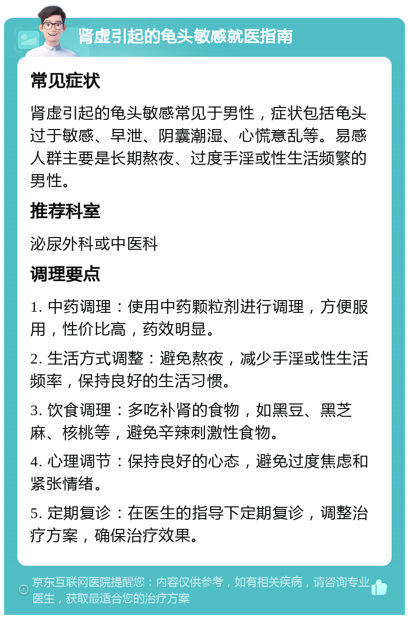 肾虚引起的龟头敏感就医指南 常见症状 肾虚引起的龟头敏感常见于男性，症状包括龟头过于敏感、早泄、阴囊潮湿、心慌意乱等。易感人群主要是长期熬夜、过度手淫或性生活频繁的男性。 推荐科室 泌尿外科或中医科 调理要点 1. 中药调理：使用中药颗粒剂进行调理，方便服用，性价比高，药效明显。 2. 生活方式调整：避免熬夜，减少手淫或性生活频率，保持良好的生活习惯。 3. 饮食调理：多吃补肾的食物，如黑豆、黑芝麻、核桃等，避免辛辣刺激性食物。 4. 心理调节：保持良好的心态，避免过度焦虑和紧张情绪。 5. 定期复诊：在医生的指导下定期复诊，调整治疗方案，确保治疗效果。