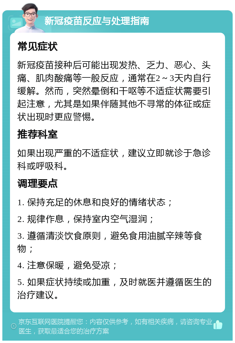 新冠疫苗反应与处理指南 常见症状 新冠疫苗接种后可能出现发热、乏力、恶心、头痛、肌肉酸痛等一般反应，通常在2～3天内自行缓解。然而，突然晕倒和干呕等不适症状需要引起注意，尤其是如果伴随其他不寻常的体征或症状出现时更应警惕。 推荐科室 如果出现严重的不适症状，建议立即就诊于急诊科或呼吸科。 调理要点 1. 保持充足的休息和良好的情绪状态； 2. 规律作息，保持室内空气湿润； 3. 遵循清淡饮食原则，避免食用油腻辛辣等食物； 4. 注意保暖，避免受凉； 5. 如果症状持续或加重，及时就医并遵循医生的治疗建议。