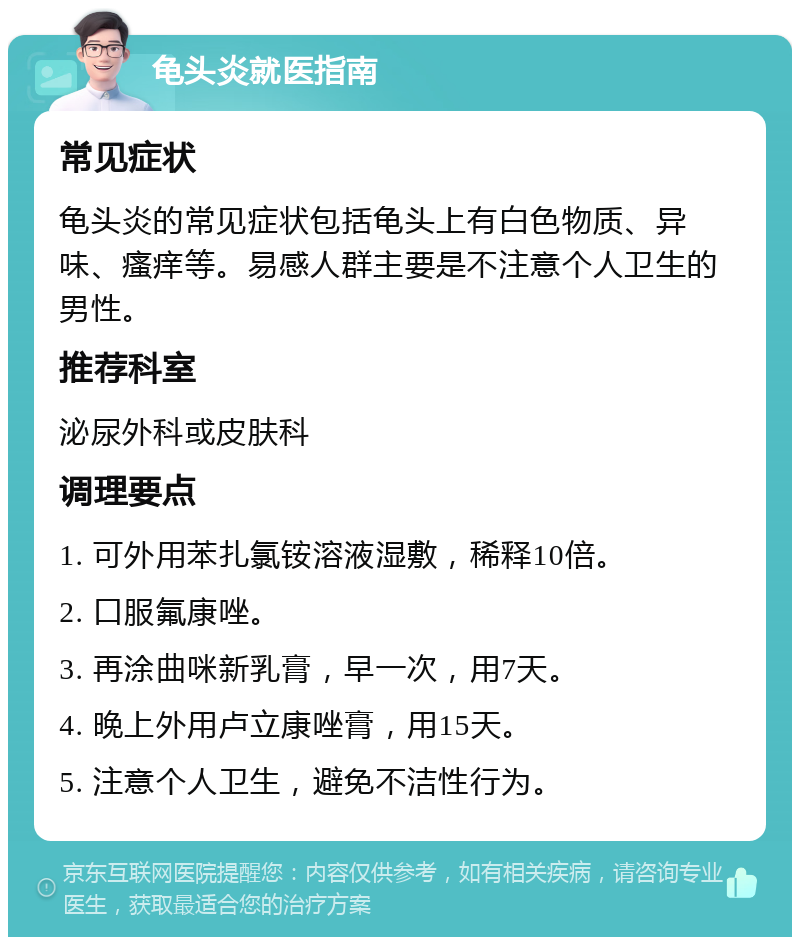 龟头炎就医指南 常见症状 龟头炎的常见症状包括龟头上有白色物质、异味、瘙痒等。易感人群主要是不注意个人卫生的男性。 推荐科室 泌尿外科或皮肤科 调理要点 1. 可外用苯扎氯铵溶液湿敷，稀释10倍。 2. 口服氟康唑。 3. 再涂曲咪新乳膏，早一次，用7天。 4. 晚上外用卢立康唑膏，用15天。 5. 注意个人卫生，避免不洁性行为。