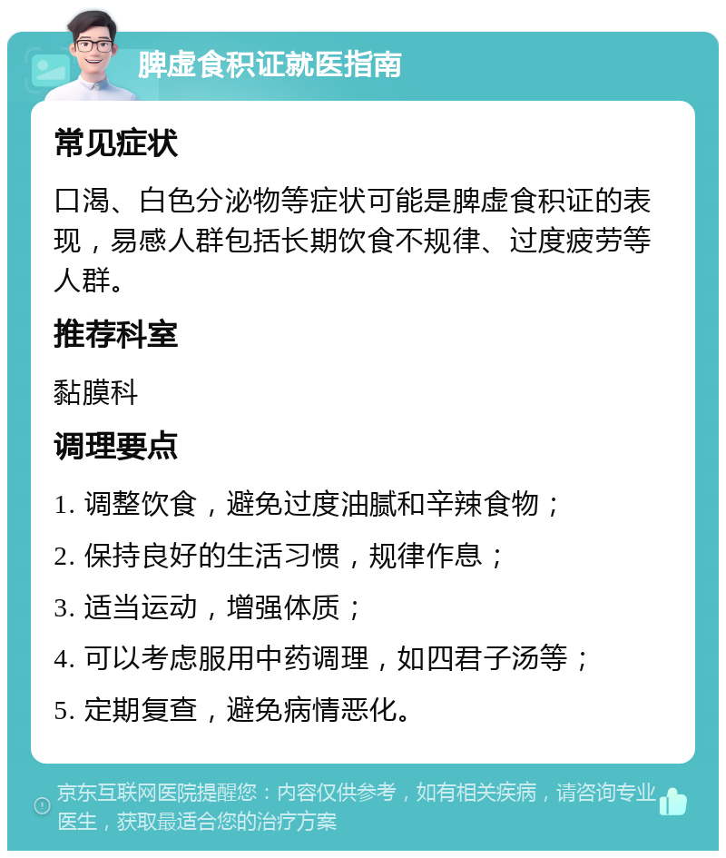 脾虚食积证就医指南 常见症状 口渴、白色分泌物等症状可能是脾虚食积证的表现，易感人群包括长期饮食不规律、过度疲劳等人群。 推荐科室 黏膜科 调理要点 1. 调整饮食，避免过度油腻和辛辣食物； 2. 保持良好的生活习惯，规律作息； 3. 适当运动，增强体质； 4. 可以考虑服用中药调理，如四君子汤等； 5. 定期复查，避免病情恶化。