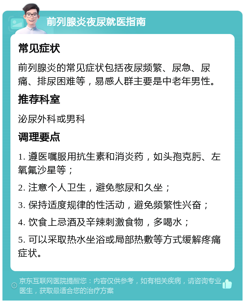 前列腺炎夜尿就医指南 常见症状 前列腺炎的常见症状包括夜尿频繁、尿急、尿痛、排尿困难等，易感人群主要是中老年男性。 推荐科室 泌尿外科或男科 调理要点 1. 遵医嘱服用抗生素和消炎药，如头孢克肟、左氧氟沙星等； 2. 注意个人卫生，避免憋尿和久坐； 3. 保持适度规律的性活动，避免频繁性兴奋； 4. 饮食上忌酒及辛辣刺激食物，多喝水； 5. 可以采取热水坐浴或局部热敷等方式缓解疼痛症状。