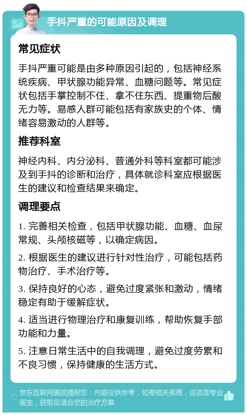 手抖严重的可能原因及调理 常见症状 手抖严重可能是由多种原因引起的，包括神经系统疾病、甲状腺功能异常、血糖问题等。常见症状包括手掌控制不住、拿不住东西、提重物后酸无力等。易感人群可能包括有家族史的个体、情绪容易激动的人群等。 推荐科室 神经内科、内分泌科、普通外科等科室都可能涉及到手抖的诊断和治疗，具体就诊科室应根据医生的建议和检查结果来确定。 调理要点 1. 完善相关检查，包括甲状腺功能、血糖、血尿常规、头颅核磁等，以确定病因。 2. 根据医生的建议进行针对性治疗，可能包括药物治疗、手术治疗等。 3. 保持良好的心态，避免过度紧张和激动，情绪稳定有助于缓解症状。 4. 适当进行物理治疗和康复训练，帮助恢复手部功能和力量。 5. 注意日常生活中的自我调理，避免过度劳累和不良习惯，保持健康的生活方式。