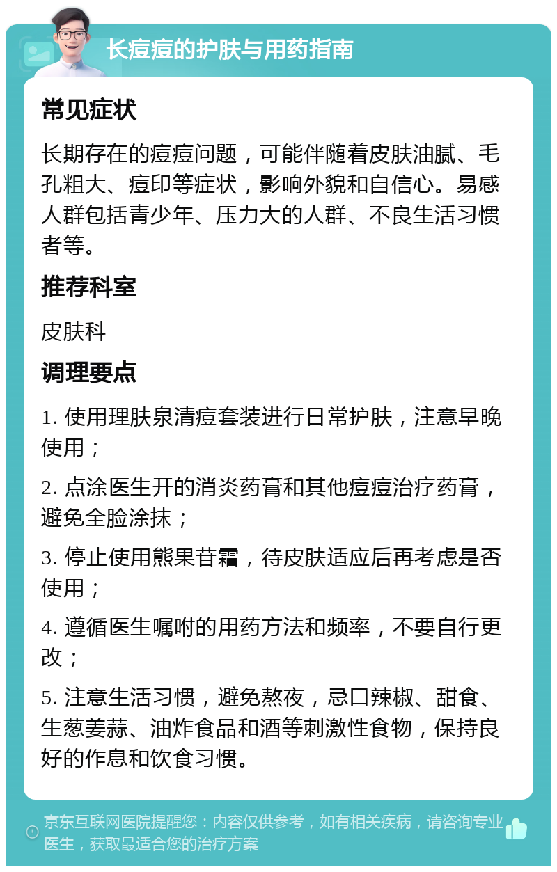 长痘痘的护肤与用药指南 常见症状 长期存在的痘痘问题，可能伴随着皮肤油腻、毛孔粗大、痘印等症状，影响外貌和自信心。易感人群包括青少年、压力大的人群、不良生活习惯者等。 推荐科室 皮肤科 调理要点 1. 使用理肤泉清痘套装进行日常护肤，注意早晚使用； 2. 点涂医生开的消炎药膏和其他痘痘治疗药膏，避免全脸涂抹； 3. 停止使用熊果苷霜，待皮肤适应后再考虑是否使用； 4. 遵循医生嘱咐的用药方法和频率，不要自行更改； 5. 注意生活习惯，避免熬夜，忌口辣椒、甜食、生葱姜蒜、油炸食品和酒等刺激性食物，保持良好的作息和饮食习惯。