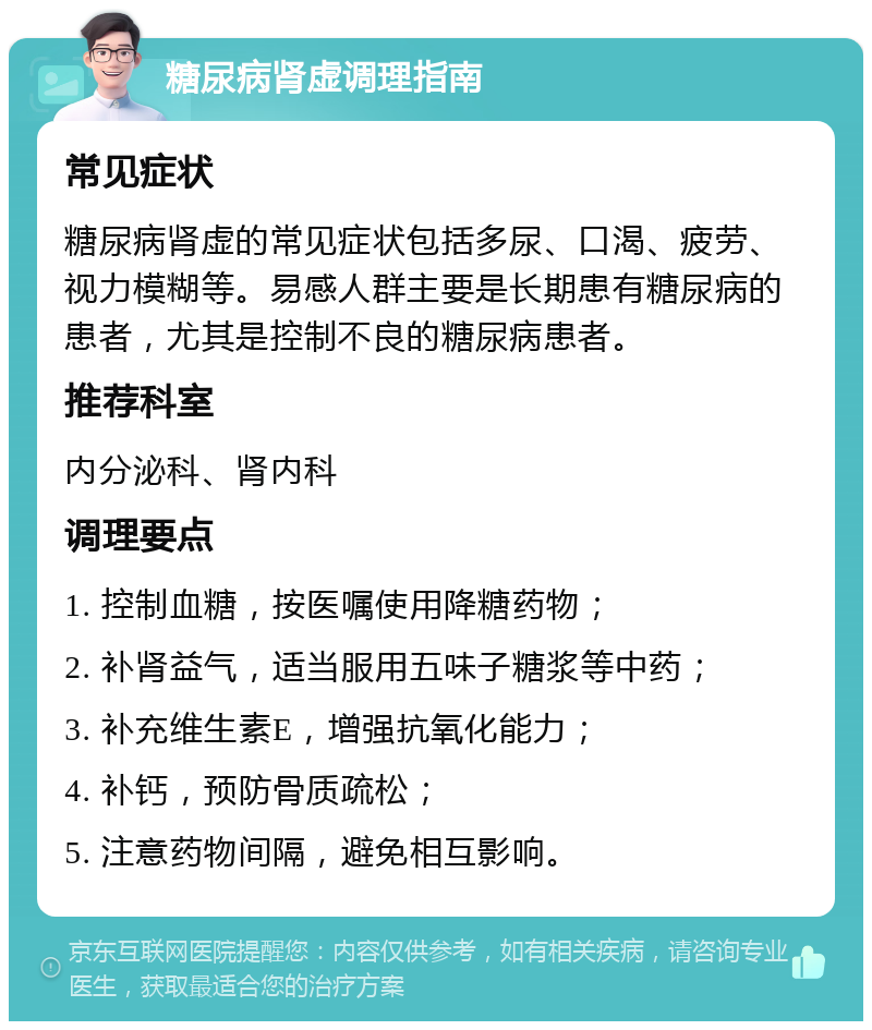 糖尿病肾虚调理指南 常见症状 糖尿病肾虚的常见症状包括多尿、口渴、疲劳、视力模糊等。易感人群主要是长期患有糖尿病的患者，尤其是控制不良的糖尿病患者。 推荐科室 内分泌科、肾内科 调理要点 1. 控制血糖，按医嘱使用降糖药物； 2. 补肾益气，适当服用五味子糖浆等中药； 3. 补充维生素E，增强抗氧化能力； 4. 补钙，预防骨质疏松； 5. 注意药物间隔，避免相互影响。