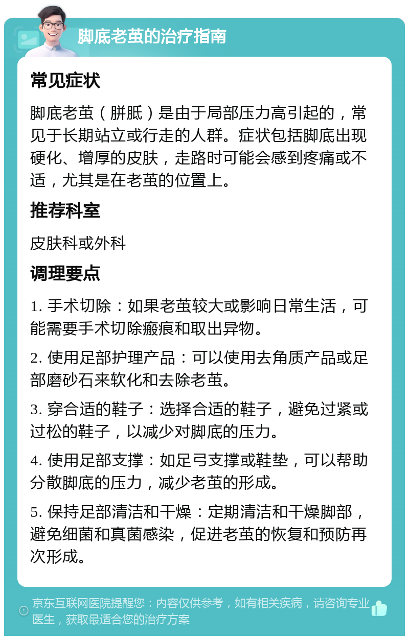 脚底老茧的治疗指南 常见症状 脚底老茧（胼胝）是由于局部压力高引起的，常见于长期站立或行走的人群。症状包括脚底出现硬化、增厚的皮肤，走路时可能会感到疼痛或不适，尤其是在老茧的位置上。 推荐科室 皮肤科或外科 调理要点 1. 手术切除：如果老茧较大或影响日常生活，可能需要手术切除瘢痕和取出异物。 2. 使用足部护理产品：可以使用去角质产品或足部磨砂石来软化和去除老茧。 3. 穿合适的鞋子：选择合适的鞋子，避免过紧或过松的鞋子，以减少对脚底的压力。 4. 使用足部支撑：如足弓支撑或鞋垫，可以帮助分散脚底的压力，减少老茧的形成。 5. 保持足部清洁和干燥：定期清洁和干燥脚部，避免细菌和真菌感染，促进老茧的恢复和预防再次形成。