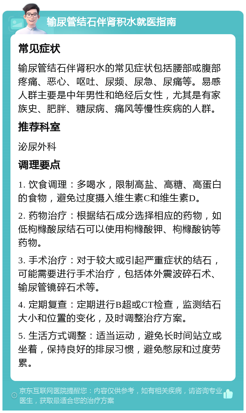 输尿管结石伴肾积水就医指南 常见症状 输尿管结石伴肾积水的常见症状包括腰部或腹部疼痛、恶心、呕吐、尿频、尿急、尿痛等。易感人群主要是中年男性和绝经后女性，尤其是有家族史、肥胖、糖尿病、痛风等慢性疾病的人群。 推荐科室 泌尿外科 调理要点 1. 饮食调理：多喝水，限制高盐、高糖、高蛋白的食物，避免过度摄入维生素C和维生素D。 2. 药物治疗：根据结石成分选择相应的药物，如低枸橼酸尿结石可以使用枸橼酸钾、枸橼酸钠等药物。 3. 手术治疗：对于较大或引起严重症状的结石，可能需要进行手术治疗，包括体外震波碎石术、输尿管镜碎石术等。 4. 定期复查：定期进行B超或CT检查，监测结石大小和位置的变化，及时调整治疗方案。 5. 生活方式调整：适当运动，避免长时间站立或坐着，保持良好的排尿习惯，避免憋尿和过度劳累。