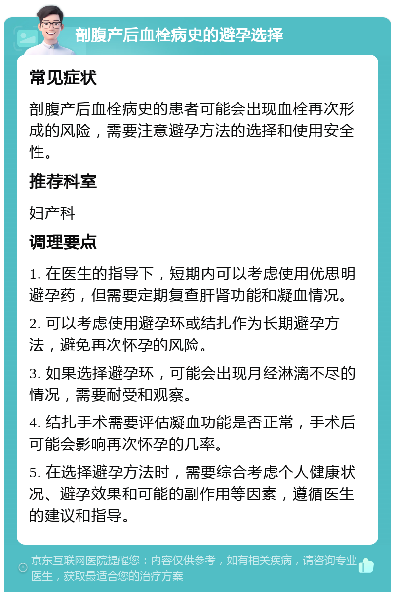 剖腹产后血栓病史的避孕选择 常见症状 剖腹产后血栓病史的患者可能会出现血栓再次形成的风险，需要注意避孕方法的选择和使用安全性。 推荐科室 妇产科 调理要点 1. 在医生的指导下，短期内可以考虑使用优思明避孕药，但需要定期复查肝肾功能和凝血情况。 2. 可以考虑使用避孕环或结扎作为长期避孕方法，避免再次怀孕的风险。 3. 如果选择避孕环，可能会出现月经淋漓不尽的情况，需要耐受和观察。 4. 结扎手术需要评估凝血功能是否正常，手术后可能会影响再次怀孕的几率。 5. 在选择避孕方法时，需要综合考虑个人健康状况、避孕效果和可能的副作用等因素，遵循医生的建议和指导。