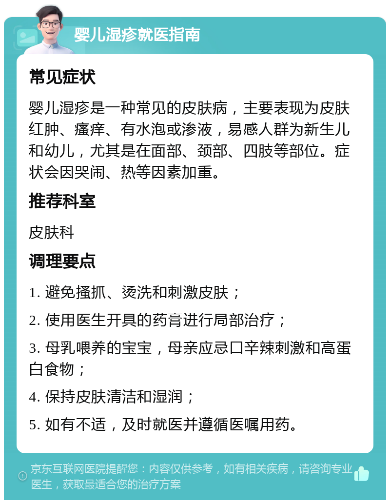 婴儿湿疹就医指南 常见症状 婴儿湿疹是一种常见的皮肤病，主要表现为皮肤红肿、瘙痒、有水泡或渗液，易感人群为新生儿和幼儿，尤其是在面部、颈部、四肢等部位。症状会因哭闹、热等因素加重。 推荐科室 皮肤科 调理要点 1. 避免搔抓、烫洗和刺激皮肤； 2. 使用医生开具的药膏进行局部治疗； 3. 母乳喂养的宝宝，母亲应忌口辛辣刺激和高蛋白食物； 4. 保持皮肤清洁和湿润； 5. 如有不适，及时就医并遵循医嘱用药。